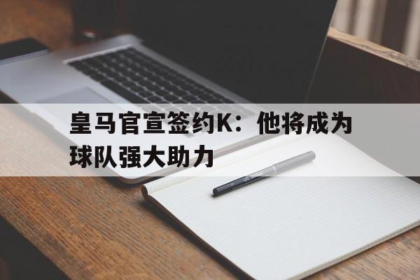 关于皇马官宣签约K：他将成为球队强大助力的信息